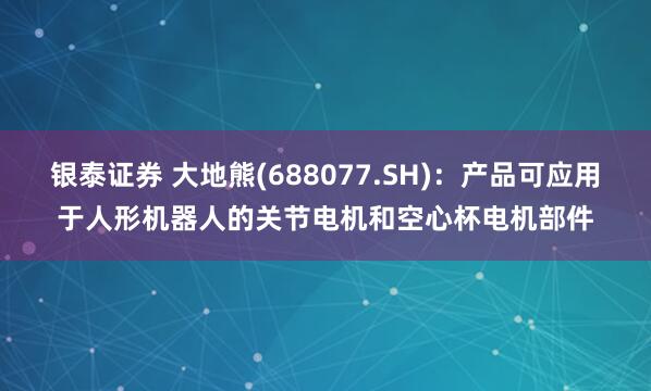 银泰证券 大地熊(688077.SH)：产品可应用于人形机器人的关节电机和空心杯电机部件