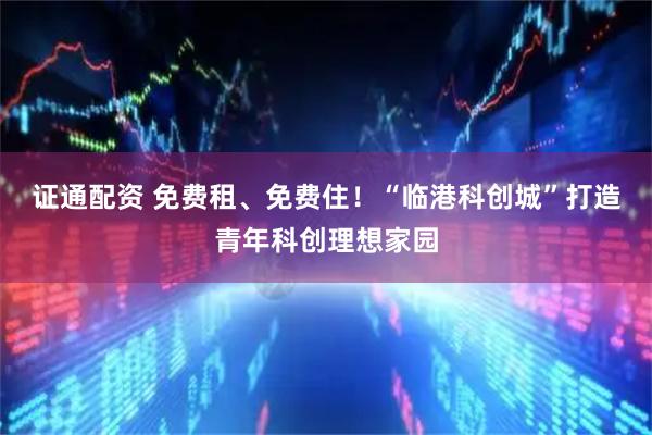 证通配资 免费租、免费住！“临港科创城”打造青年科创理想家园