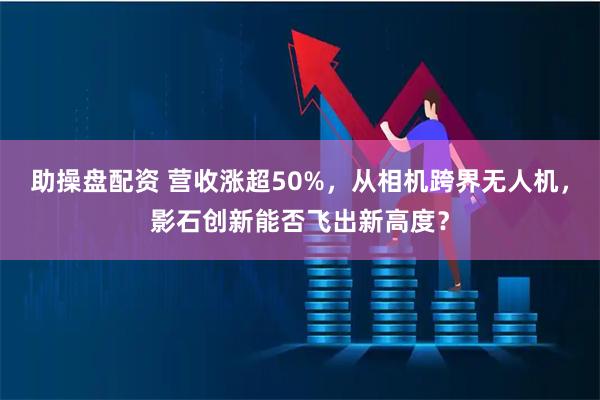 助操盘配资 营收涨超50%，从相机跨界无人机，影石创新能否飞出新高度？