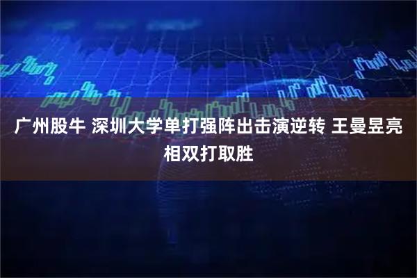 广州股牛 深圳大学单打强阵出击演逆转 王曼昱亮相双打取胜