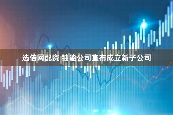 选倍网配资 铀能公司宣布成立新子公司