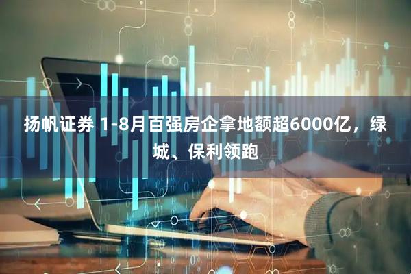 扬帆证券 1-8月百强房企拿地额超6000亿，绿城、保利领跑