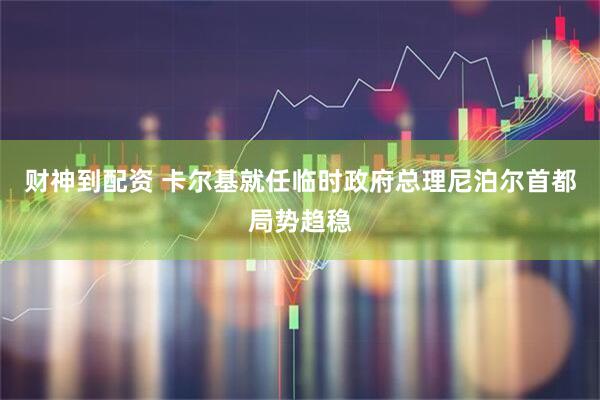 财神到配资 卡尔基就任临时政府总理　尼泊尔首都局势趋稳