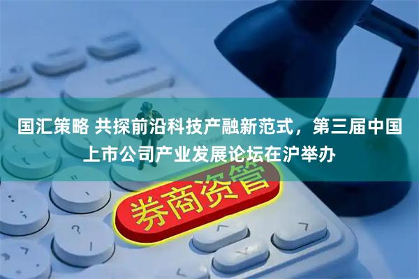 国汇策略 共探前沿科技产融新范式，第三届中国上市公司产业发展论坛在沪举办