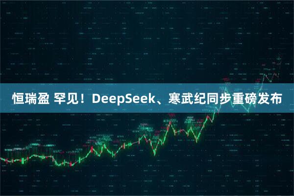 恒瑞盈 罕见！DeepSeek、寒武纪同步重磅发布