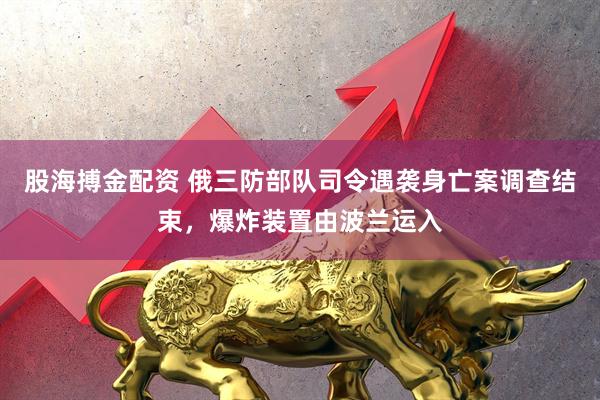 股海搏金配资 俄三防部队司令遇袭身亡案调查结束，爆炸装置由波兰运入