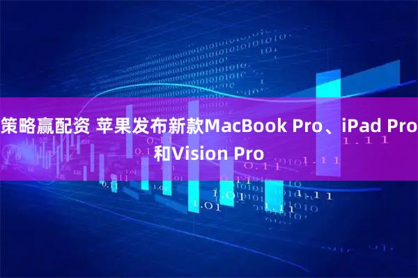 策略赢配资 苹果发布新款MacBook Pro、iPad Pro和Vision Pro