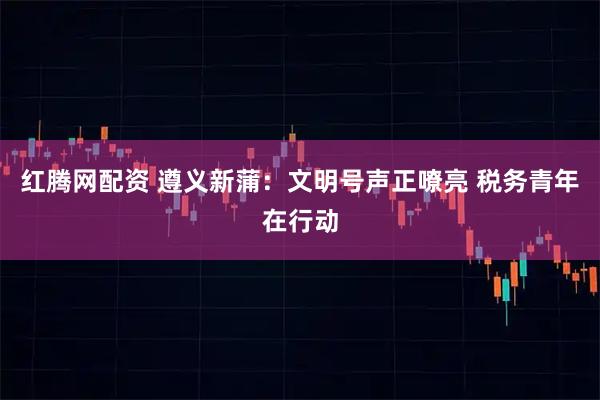 红腾网配资 遵义新蒲：文明号声正嘹亮 税务青年在行动