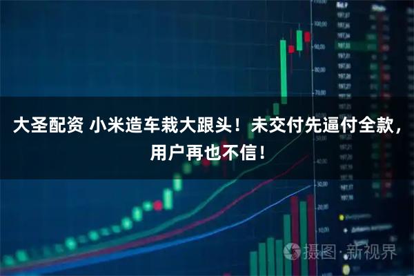 大圣配资 小米造车栽大跟头！未交付先逼付全款，用户再也不信！