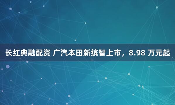 长红典融配资 广汽本田新缤智上市，8.98 万元起