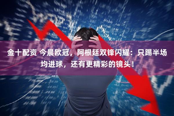 金十配资 今晨欧冠，阿根廷双锋闪耀：只踢半场均进球，还有更精彩的镜头！