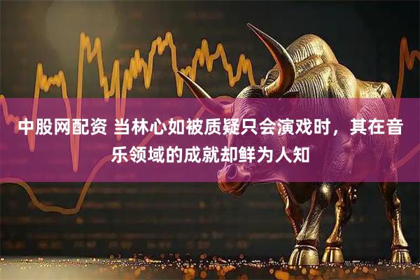 中股网配资 当林心如被质疑只会演戏时，其在音乐领域的成就却鲜为人知
