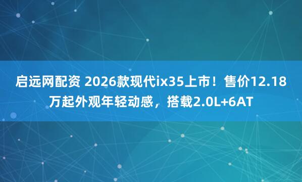启远网配资 2026款现代ix35上市！售价12.18万起外观年轻动感，搭载2.0L+6AT
