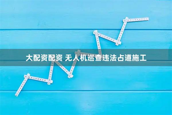 大配资配资 无人机巡查违法占道施工