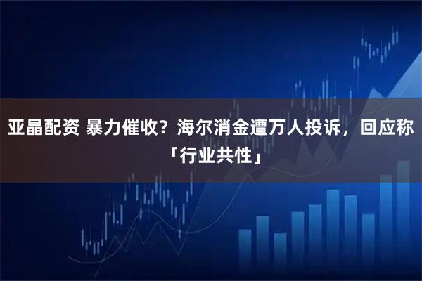 亚晶配资 暴力催收？海尔消金遭万人投诉，回应称「行业共性」
