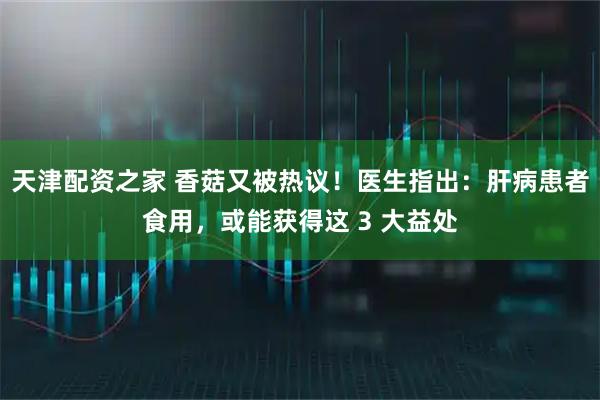 天津配资之家 香菇又被热议！医生指出：肝病患者食用，或能获得这 3 大益处
