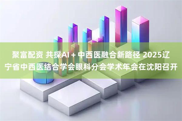 聚富配资 共探AI＋中西医融合新路径 2025辽宁省中西医结合学会眼科分会学术年会在沈阳召开