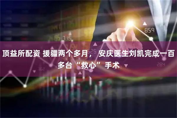 顶益所配资 援疆两个多月， 安庆医生刘凯完成一百多台 “救心” 手术