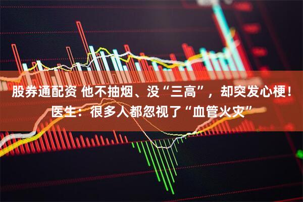 股券通配资 他不抽烟、没“三高”，却突发心梗！医生：很多人都忽视了“血管火灾”