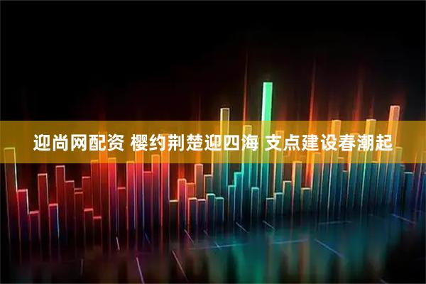 迎尚网配资 樱约荆楚迎四海 支点建设春潮起