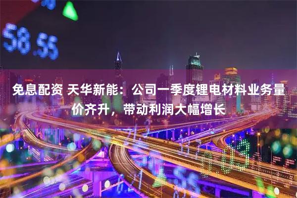 免息配资 天华新能：公司一季度锂电材料业务量价齐升，带动利润大幅增长